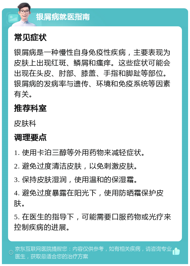 银屑病就医指南 常见症状 银屑病是一种慢性自身免疫性疾病，主要表现为皮肤上出现红斑、鳞屑和瘙痒。这些症状可能会出现在头皮、肘部、膝盖、手指和脚趾等部位。银屑病的发病率与遗传、环境和免疫系统等因素有关。 推荐科室 皮肤科 调理要点 1. 使用卡泊三醇等外用药物来减轻症状。 2. 避免过度清洁皮肤，以免刺激皮肤。 3. 保持皮肤湿润，使用温和的保湿霜。 4. 避免过度暴露在阳光下，使用防晒霜保护皮肤。 5. 在医生的指导下，可能需要口服药物或光疗来控制疾病的进展。