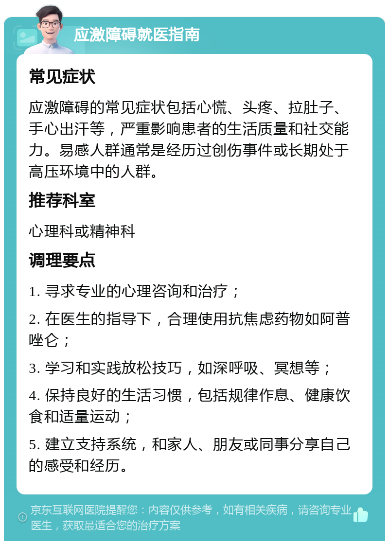 应激障碍就医指南 常见症状 应激障碍的常见症状包括心慌、头疼、拉肚子、手心出汗等，严重影响患者的生活质量和社交能力。易感人群通常是经历过创伤事件或长期处于高压环境中的人群。 推荐科室 心理科或精神科 调理要点 1. 寻求专业的心理咨询和治疗； 2. 在医生的指导下，合理使用抗焦虑药物如阿普唑仑； 3. 学习和实践放松技巧，如深呼吸、冥想等； 4. 保持良好的生活习惯，包括规律作息、健康饮食和适量运动； 5. 建立支持系统，和家人、朋友或同事分享自己的感受和经历。