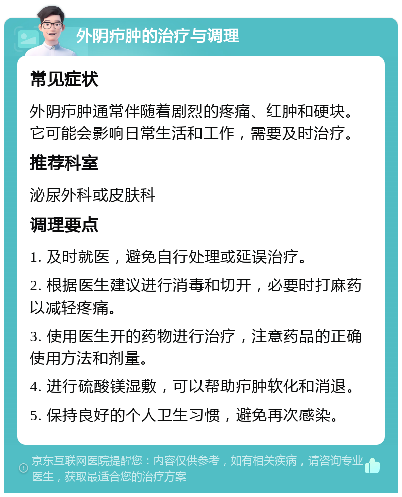 外阴疖肿的治疗与调理 常见症状 外阴疖肿通常伴随着剧烈的疼痛、红肿和硬块。它可能会影响日常生活和工作，需要及时治疗。 推荐科室 泌尿外科或皮肤科 调理要点 1. 及时就医，避免自行处理或延误治疗。 2. 根据医生建议进行消毒和切开，必要时打麻药以减轻疼痛。 3. 使用医生开的药物进行治疗，注意药品的正确使用方法和剂量。 4. 进行硫酸镁湿敷，可以帮助疖肿软化和消退。 5. 保持良好的个人卫生习惯，避免再次感染。