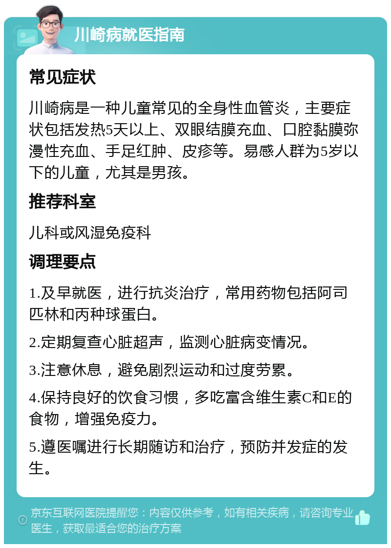 川崎病就医指南 常见症状 川崎病是一种儿童常见的全身性血管炎，主要症状包括发热5天以上、双眼结膜充血、口腔黏膜弥漫性充血、手足红肿、皮疹等。易感人群为5岁以下的儿童，尤其是男孩。 推荐科室 儿科或风湿免疫科 调理要点 1.及早就医，进行抗炎治疗，常用药物包括阿司匹林和丙种球蛋白。 2.定期复查心脏超声，监测心脏病变情况。 3.注意休息，避免剧烈运动和过度劳累。 4.保持良好的饮食习惯，多吃富含维生素C和E的食物，增强免疫力。 5.遵医嘱进行长期随访和治疗，预防并发症的发生。