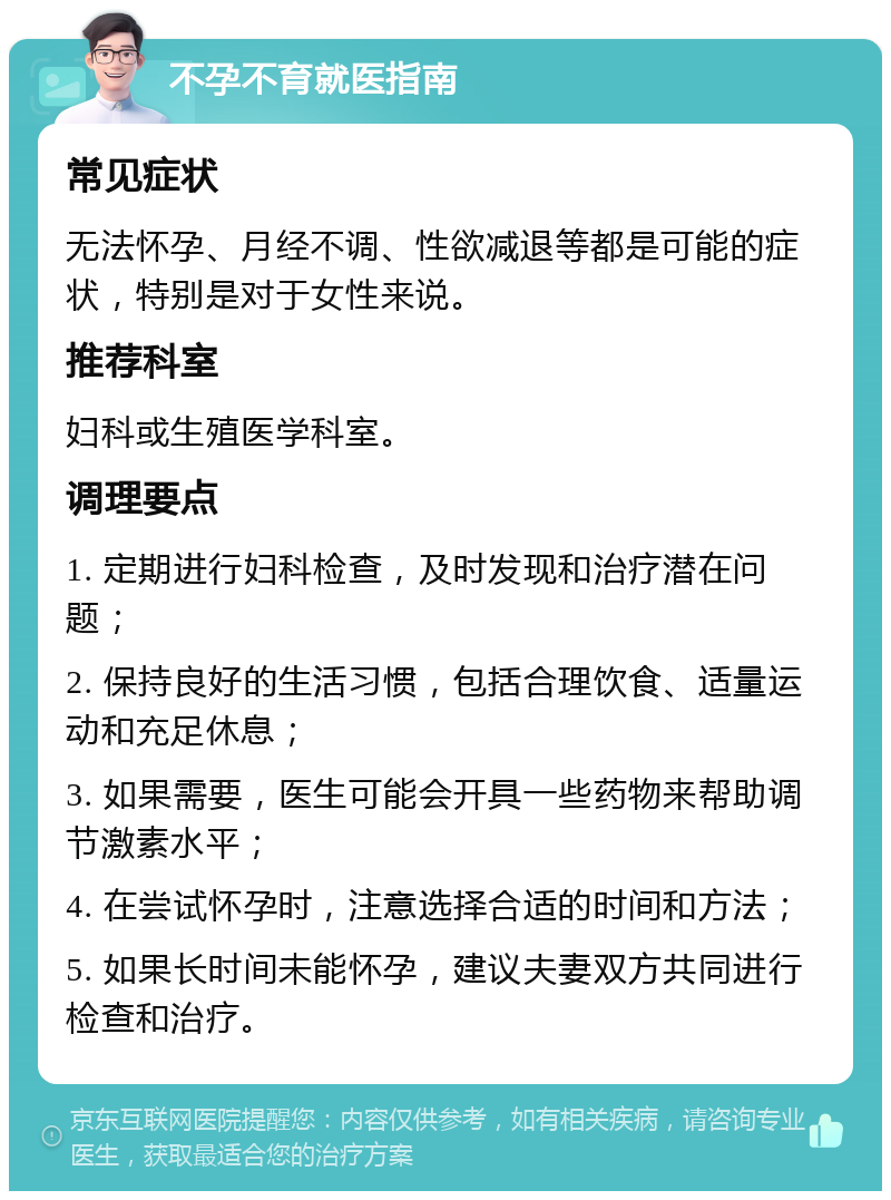 不孕不育就医指南 常见症状 无法怀孕、月经不调、性欲减退等都是可能的症状，特别是对于女性来说。 推荐科室 妇科或生殖医学科室。 调理要点 1. 定期进行妇科检查，及时发现和治疗潜在问题； 2. 保持良好的生活习惯，包括合理饮食、适量运动和充足休息； 3. 如果需要，医生可能会开具一些药物来帮助调节激素水平； 4. 在尝试怀孕时，注意选择合适的时间和方法； 5. 如果长时间未能怀孕，建议夫妻双方共同进行检查和治疗。