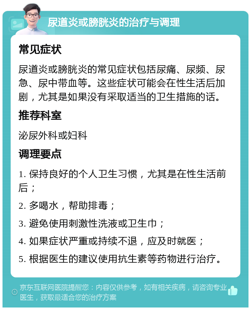 尿道炎或膀胱炎的治疗与调理 常见症状 尿道炎或膀胱炎的常见症状包括尿痛、尿频、尿急、尿中带血等。这些症状可能会在性生活后加剧，尤其是如果没有采取适当的卫生措施的话。 推荐科室 泌尿外科或妇科 调理要点 1. 保持良好的个人卫生习惯，尤其是在性生活前后； 2. 多喝水，帮助排毒； 3. 避免使用刺激性洗液或卫生巾； 4. 如果症状严重或持续不退，应及时就医； 5. 根据医生的建议使用抗生素等药物进行治疗。