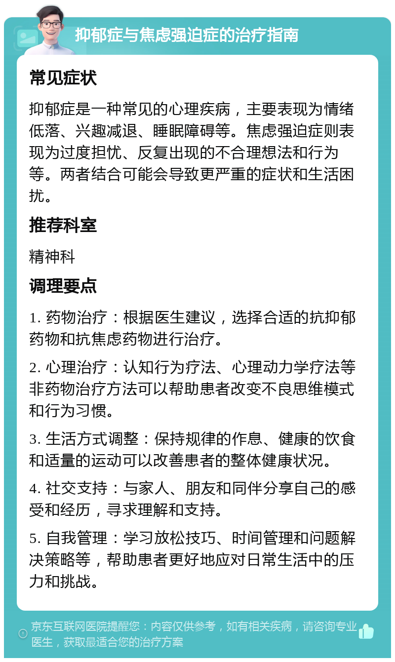 抑郁症与焦虑强迫症的治疗指南 常见症状 抑郁症是一种常见的心理疾病，主要表现为情绪低落、兴趣减退、睡眠障碍等。焦虑强迫症则表现为过度担忧、反复出现的不合理想法和行为等。两者结合可能会导致更严重的症状和生活困扰。 推荐科室 精神科 调理要点 1. 药物治疗：根据医生建议，选择合适的抗抑郁药物和抗焦虑药物进行治疗。 2. 心理治疗：认知行为疗法、心理动力学疗法等非药物治疗方法可以帮助患者改变不良思维模式和行为习惯。 3. 生活方式调整：保持规律的作息、健康的饮食和适量的运动可以改善患者的整体健康状况。 4. 社交支持：与家人、朋友和同伴分享自己的感受和经历，寻求理解和支持。 5. 自我管理：学习放松技巧、时间管理和问题解决策略等，帮助患者更好地应对日常生活中的压力和挑战。