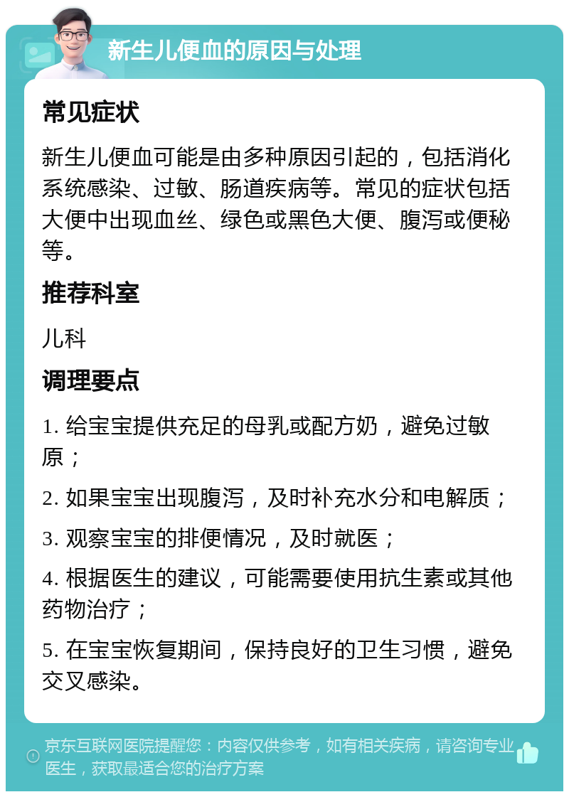 新生儿便血的原因与处理 常见症状 新生儿便血可能是由多种原因引起的，包括消化系统感染、过敏、肠道疾病等。常见的症状包括大便中出现血丝、绿色或黑色大便、腹泻或便秘等。 推荐科室 儿科 调理要点 1. 给宝宝提供充足的母乳或配方奶，避免过敏原； 2. 如果宝宝出现腹泻，及时补充水分和电解质； 3. 观察宝宝的排便情况，及时就医； 4. 根据医生的建议，可能需要使用抗生素或其他药物治疗； 5. 在宝宝恢复期间，保持良好的卫生习惯，避免交叉感染。