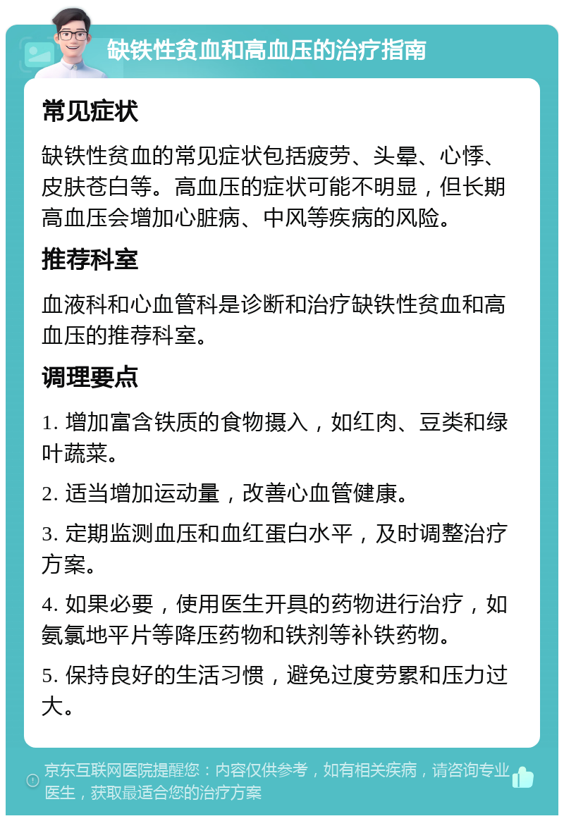 缺铁性贫血和高血压的治疗指南 常见症状 缺铁性贫血的常见症状包括疲劳、头晕、心悸、皮肤苍白等。高血压的症状可能不明显，但长期高血压会增加心脏病、中风等疾病的风险。 推荐科室 血液科和心血管科是诊断和治疗缺铁性贫血和高血压的推荐科室。 调理要点 1. 增加富含铁质的食物摄入，如红肉、豆类和绿叶蔬菜。 2. 适当增加运动量，改善心血管健康。 3. 定期监测血压和血红蛋白水平，及时调整治疗方案。 4. 如果必要，使用医生开具的药物进行治疗，如氨氯地平片等降压药物和铁剂等补铁药物。 5. 保持良好的生活习惯，避免过度劳累和压力过大。