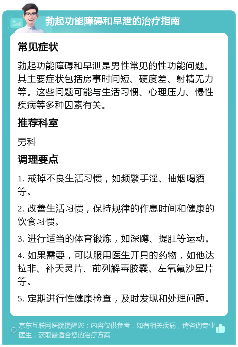 勃起功能障碍和早泄的治疗指南 常见症状 勃起功能障碍和早泄是男性常见的性功能问题。其主要症状包括房事时间短、硬度差、射精无力等。这些问题可能与生活习惯、心理压力、慢性疾病等多种因素有关。 推荐科室 男科 调理要点 1. 戒掉不良生活习惯，如频繁手淫、抽烟喝酒等。 2. 改善生活习惯，保持规律的作息时间和健康的饮食习惯。 3. 进行适当的体育锻炼，如深蹲、提肛等运动。 4. 如果需要，可以服用医生开具的药物，如他达拉非、补天灵片、前列解毒胶囊、左氧氟沙星片等。 5. 定期进行性健康检查，及时发现和处理问题。