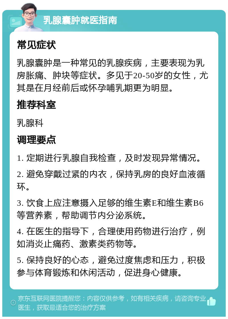 乳腺囊肿就医指南 常见症状 乳腺囊肿是一种常见的乳腺疾病，主要表现为乳房胀痛、肿块等症状。多见于20-50岁的女性，尤其是在月经前后或怀孕哺乳期更为明显。 推荐科室 乳腺科 调理要点 1. 定期进行乳腺自我检查，及时发现异常情况。 2. 避免穿戴过紧的内衣，保持乳房的良好血液循环。 3. 饮食上应注意摄入足够的维生素E和维生素B6等营养素，帮助调节内分泌系统。 4. 在医生的指导下，合理使用药物进行治疗，例如消炎止痛药、激素类药物等。 5. 保持良好的心态，避免过度焦虑和压力，积极参与体育锻炼和休闲活动，促进身心健康。