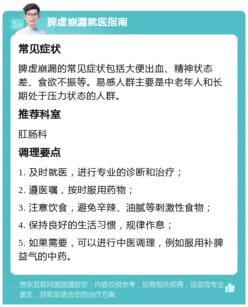 脾虚崩漏就医指南 常见症状 脾虚崩漏的常见症状包括大便出血、精神状态差、食欲不振等。易感人群主要是中老年人和长期处于压力状态的人群。 推荐科室 肛肠科 调理要点 1. 及时就医，进行专业的诊断和治疗； 2. 遵医嘱，按时服用药物； 3. 注意饮食，避免辛辣、油腻等刺激性食物； 4. 保持良好的生活习惯，规律作息； 5. 如果需要，可以进行中医调理，例如服用补脾益气的中药。