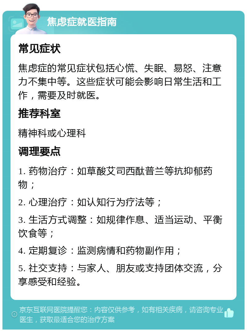 焦虑症就医指南 常见症状 焦虑症的常见症状包括心慌、失眠、易怒、注意力不集中等。这些症状可能会影响日常生活和工作，需要及时就医。 推荐科室 精神科或心理科 调理要点 1. 药物治疗：如草酸艾司西酞普兰等抗抑郁药物； 2. 心理治疗：如认知行为疗法等； 3. 生活方式调整：如规律作息、适当运动、平衡饮食等； 4. 定期复诊：监测病情和药物副作用； 5. 社交支持：与家人、朋友或支持团体交流，分享感受和经验。