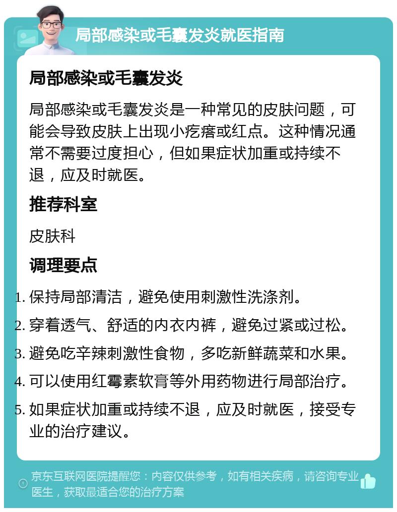 局部感染或毛囊发炎就医指南 局部感染或毛囊发炎 局部感染或毛囊发炎是一种常见的皮肤问题，可能会导致皮肤上出现小疙瘩或红点。这种情况通常不需要过度担心，但如果症状加重或持续不退，应及时就医。 推荐科室 皮肤科 调理要点 保持局部清洁，避免使用刺激性洗涤剂。 穿着透气、舒适的内衣内裤，避免过紧或过松。 避免吃辛辣刺激性食物，多吃新鲜蔬菜和水果。 可以使用红霉素软膏等外用药物进行局部治疗。 如果症状加重或持续不退，应及时就医，接受专业的治疗建议。