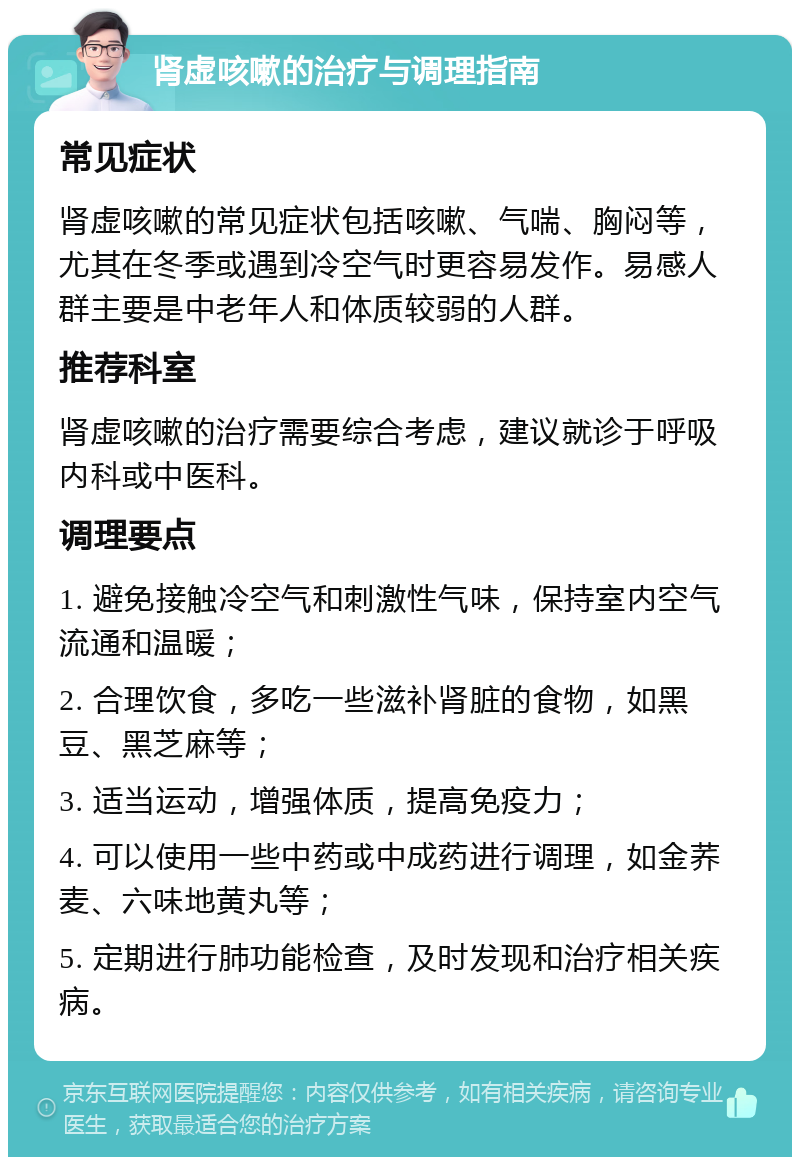 肾虚咳嗽的治疗与调理指南 常见症状 肾虚咳嗽的常见症状包括咳嗽、气喘、胸闷等，尤其在冬季或遇到冷空气时更容易发作。易感人群主要是中老年人和体质较弱的人群。 推荐科室 肾虚咳嗽的治疗需要综合考虑，建议就诊于呼吸内科或中医科。 调理要点 1. 避免接触冷空气和刺激性气味，保持室内空气流通和温暖； 2. 合理饮食，多吃一些滋补肾脏的食物，如黑豆、黑芝麻等； 3. 适当运动，增强体质，提高免疫力； 4. 可以使用一些中药或中成药进行调理，如金荞麦、六味地黄丸等； 5. 定期进行肺功能检查，及时发现和治疗相关疾病。