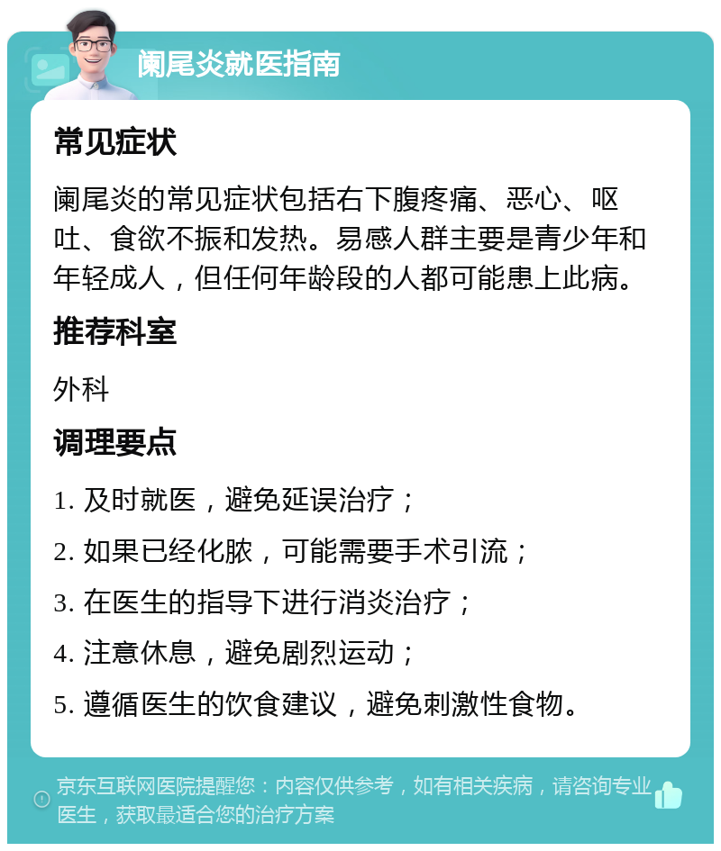 阑尾炎就医指南 常见症状 阑尾炎的常见症状包括右下腹疼痛、恶心、呕吐、食欲不振和发热。易感人群主要是青少年和年轻成人，但任何年龄段的人都可能患上此病。 推荐科室 外科 调理要点 1. 及时就医，避免延误治疗； 2. 如果已经化脓，可能需要手术引流； 3. 在医生的指导下进行消炎治疗； 4. 注意休息，避免剧烈运动； 5. 遵循医生的饮食建议，避免刺激性食物。