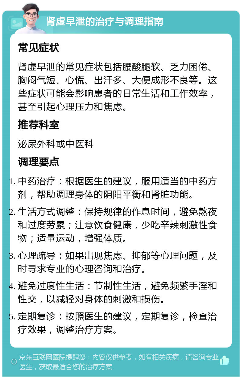 肾虚早泄的治疗与调理指南 常见症状 肾虚早泄的常见症状包括腰酸腿软、乏力困倦、胸闷气短、心慌、出汗多、大便成形不良等。这些症状可能会影响患者的日常生活和工作效率，甚至引起心理压力和焦虑。 推荐科室 泌尿外科或中医科 调理要点 中药治疗：根据医生的建议，服用适当的中药方剂，帮助调理身体的阴阳平衡和肾脏功能。 生活方式调整：保持规律的作息时间，避免熬夜和过度劳累；注意饮食健康，少吃辛辣刺激性食物；适量运动，增强体质。 心理疏导：如果出现焦虑、抑郁等心理问题，及时寻求专业的心理咨询和治疗。 避免过度性生活：节制性生活，避免频繁手淫和性交，以减轻对身体的刺激和损伤。 定期复诊：按照医生的建议，定期复诊，检查治疗效果，调整治疗方案。