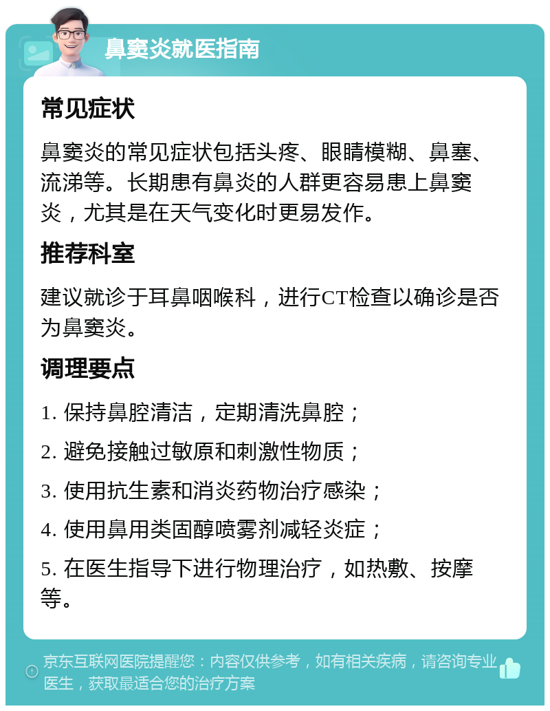 鼻窦炎就医指南 常见症状 鼻窦炎的常见症状包括头疼、眼睛模糊、鼻塞、流涕等。长期患有鼻炎的人群更容易患上鼻窦炎，尤其是在天气变化时更易发作。 推荐科室 建议就诊于耳鼻咽喉科，进行CT检查以确诊是否为鼻窦炎。 调理要点 1. 保持鼻腔清洁，定期清洗鼻腔； 2. 避免接触过敏原和刺激性物质； 3. 使用抗生素和消炎药物治疗感染； 4. 使用鼻用类固醇喷雾剂减轻炎症； 5. 在医生指导下进行物理治疗，如热敷、按摩等。