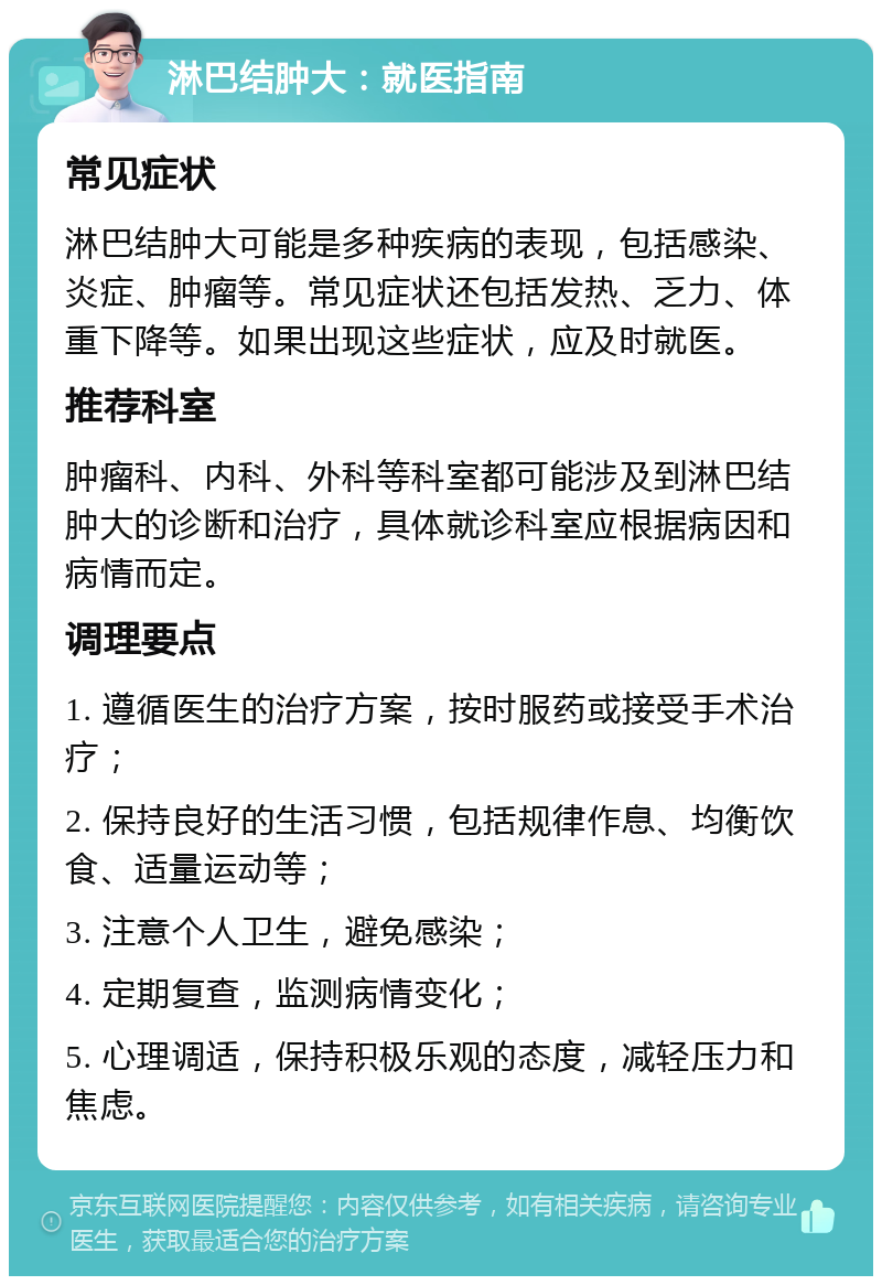 淋巴结肿大：就医指南 常见症状 淋巴结肿大可能是多种疾病的表现，包括感染、炎症、肿瘤等。常见症状还包括发热、乏力、体重下降等。如果出现这些症状，应及时就医。 推荐科室 肿瘤科、内科、外科等科室都可能涉及到淋巴结肿大的诊断和治疗，具体就诊科室应根据病因和病情而定。 调理要点 1. 遵循医生的治疗方案，按时服药或接受手术治疗； 2. 保持良好的生活习惯，包括规律作息、均衡饮食、适量运动等； 3. 注意个人卫生，避免感染； 4. 定期复查，监测病情变化； 5. 心理调适，保持积极乐观的态度，减轻压力和焦虑。