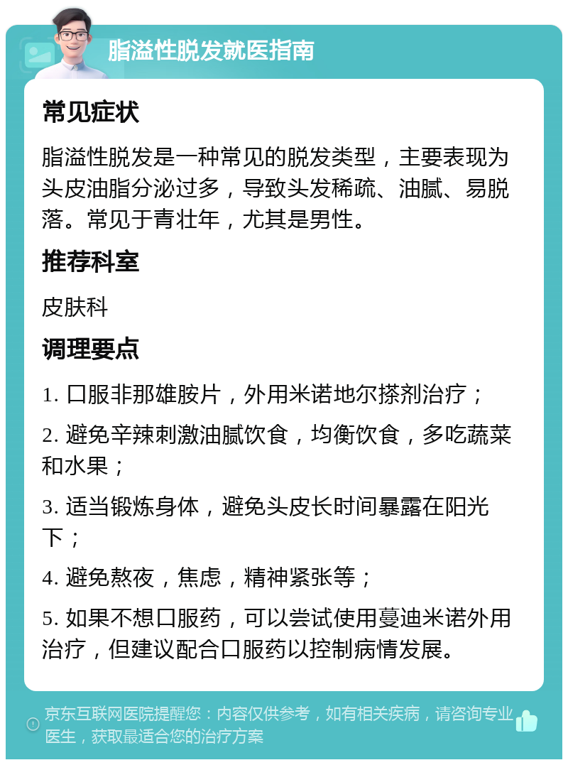 脂溢性脱发就医指南 常见症状 脂溢性脱发是一种常见的脱发类型，主要表现为头皮油脂分泌过多，导致头发稀疏、油腻、易脱落。常见于青壮年，尤其是男性。 推荐科室 皮肤科 调理要点 1. 口服非那雄胺片，外用米诺地尔搽剂治疗； 2. 避免辛辣刺激油腻饮食，均衡饮食，多吃蔬菜和水果； 3. 适当锻炼身体，避免头皮长时间暴露在阳光下； 4. 避免熬夜，焦虑，精神紧张等； 5. 如果不想口服药，可以尝试使用蔓迪米诺外用治疗，但建议配合口服药以控制病情发展。