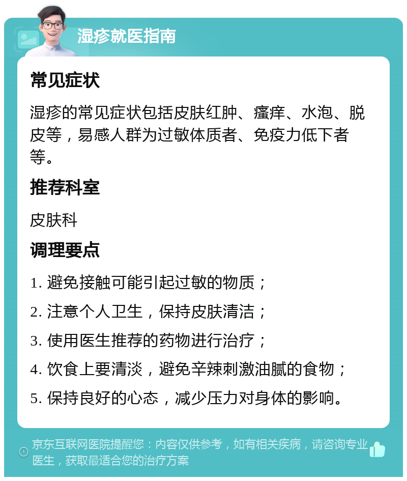 湿疹就医指南 常见症状 湿疹的常见症状包括皮肤红肿、瘙痒、水泡、脱皮等，易感人群为过敏体质者、免疫力低下者等。 推荐科室 皮肤科 调理要点 1. 避免接触可能引起过敏的物质； 2. 注意个人卫生，保持皮肤清洁； 3. 使用医生推荐的药物进行治疗； 4. 饮食上要清淡，避免辛辣刺激油腻的食物； 5. 保持良好的心态，减少压力对身体的影响。