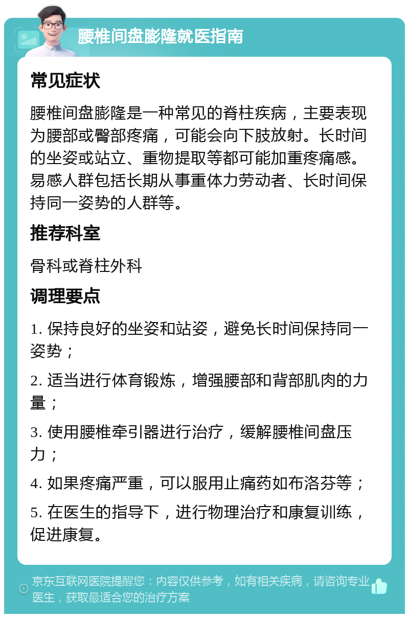 腰椎间盘膨隆就医指南 常见症状 腰椎间盘膨隆是一种常见的脊柱疾病，主要表现为腰部或臀部疼痛，可能会向下肢放射。长时间的坐姿或站立、重物提取等都可能加重疼痛感。易感人群包括长期从事重体力劳动者、长时间保持同一姿势的人群等。 推荐科室 骨科或脊柱外科 调理要点 1. 保持良好的坐姿和站姿，避免长时间保持同一姿势； 2. 适当进行体育锻炼，增强腰部和背部肌肉的力量； 3. 使用腰椎牵引器进行治疗，缓解腰椎间盘压力； 4. 如果疼痛严重，可以服用止痛药如布洛芬等； 5. 在医生的指导下，进行物理治疗和康复训练，促进康复。