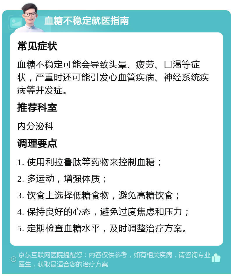 血糖不稳定就医指南 常见症状 血糖不稳定可能会导致头晕、疲劳、口渴等症状，严重时还可能引发心血管疾病、神经系统疾病等并发症。 推荐科室 内分泌科 调理要点 1. 使用利拉鲁肽等药物来控制血糖； 2. 多运动，增强体质； 3. 饮食上选择低糖食物，避免高糖饮食； 4. 保持良好的心态，避免过度焦虑和压力； 5. 定期检查血糖水平，及时调整治疗方案。