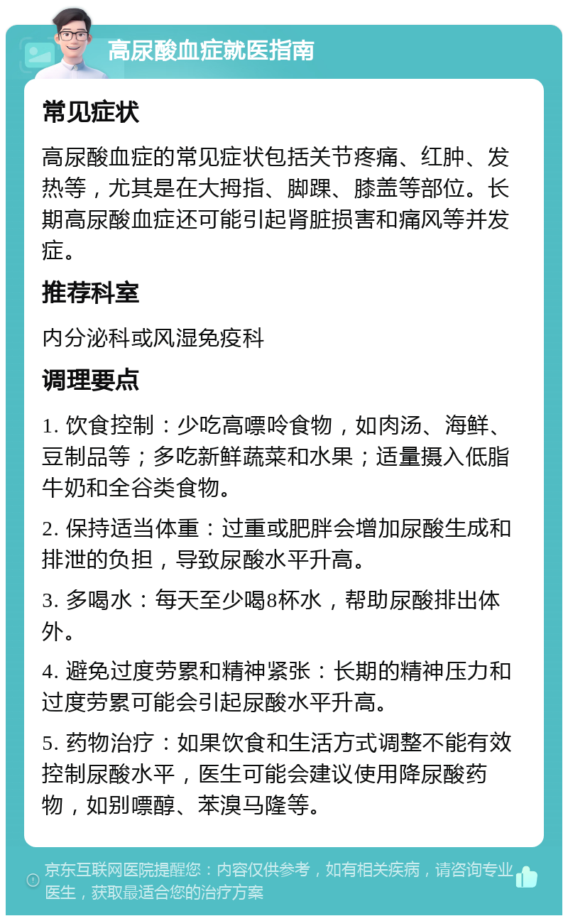 高尿酸血症就医指南 常见症状 高尿酸血症的常见症状包括关节疼痛、红肿、发热等，尤其是在大拇指、脚踝、膝盖等部位。长期高尿酸血症还可能引起肾脏损害和痛风等并发症。 推荐科室 内分泌科或风湿免疫科 调理要点 1. 饮食控制：少吃高嘌呤食物，如肉汤、海鲜、豆制品等；多吃新鲜蔬菜和水果；适量摄入低脂牛奶和全谷类食物。 2. 保持适当体重：过重或肥胖会增加尿酸生成和排泄的负担，导致尿酸水平升高。 3. 多喝水：每天至少喝8杯水，帮助尿酸排出体外。 4. 避免过度劳累和精神紧张：长期的精神压力和过度劳累可能会引起尿酸水平升高。 5. 药物治疗：如果饮食和生活方式调整不能有效控制尿酸水平，医生可能会建议使用降尿酸药物，如别嘌醇、苯溴马隆等。