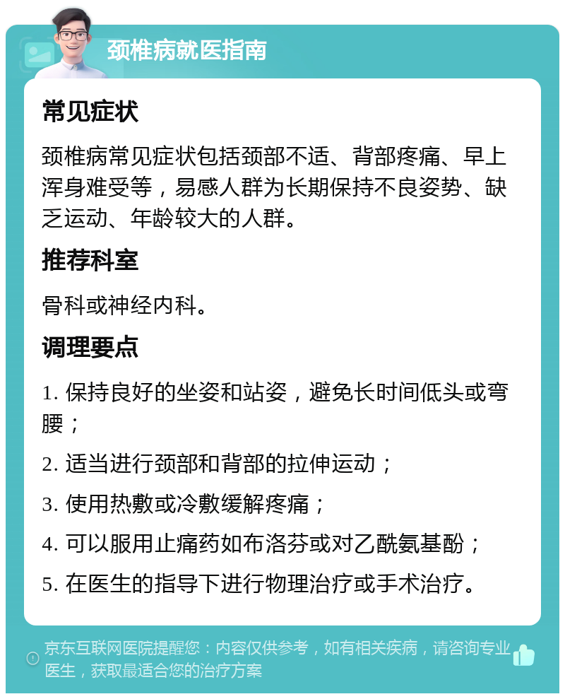 颈椎病就医指南 常见症状 颈椎病常见症状包括颈部不适、背部疼痛、早上浑身难受等，易感人群为长期保持不良姿势、缺乏运动、年龄较大的人群。 推荐科室 骨科或神经内科。 调理要点 1. 保持良好的坐姿和站姿，避免长时间低头或弯腰； 2. 适当进行颈部和背部的拉伸运动； 3. 使用热敷或冷敷缓解疼痛； 4. 可以服用止痛药如布洛芬或对乙酰氨基酚； 5. 在医生的指导下进行物理治疗或手术治疗。