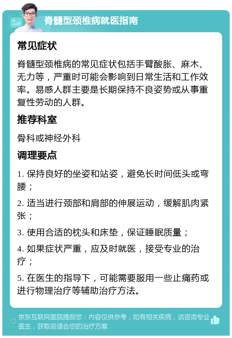 脊髓型颈椎病就医指南 常见症状 脊髓型颈椎病的常见症状包括手臂酸胀、麻木、无力等，严重时可能会影响到日常生活和工作效率。易感人群主要是长期保持不良姿势或从事重复性劳动的人群。 推荐科室 骨科或神经外科 调理要点 1. 保持良好的坐姿和站姿，避免长时间低头或弯腰； 2. 适当进行颈部和肩部的伸展运动，缓解肌肉紧张； 3. 使用合适的枕头和床垫，保证睡眠质量； 4. 如果症状严重，应及时就医，接受专业的治疗； 5. 在医生的指导下，可能需要服用一些止痛药或进行物理治疗等辅助治疗方法。