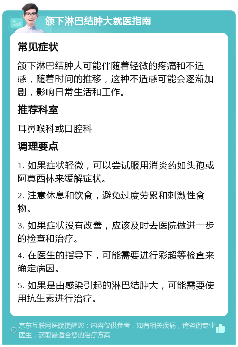 颌下淋巴结肿大就医指南 常见症状 颌下淋巴结肿大可能伴随着轻微的疼痛和不适感，随着时间的推移，这种不适感可能会逐渐加剧，影响日常生活和工作。 推荐科室 耳鼻喉科或口腔科 调理要点 1. 如果症状轻微，可以尝试服用消炎药如头孢或阿莫西林来缓解症状。 2. 注意休息和饮食，避免过度劳累和刺激性食物。 3. 如果症状没有改善，应该及时去医院做进一步的检查和治疗。 4. 在医生的指导下，可能需要进行彩超等检查来确定病因。 5. 如果是由感染引起的淋巴结肿大，可能需要使用抗生素进行治疗。