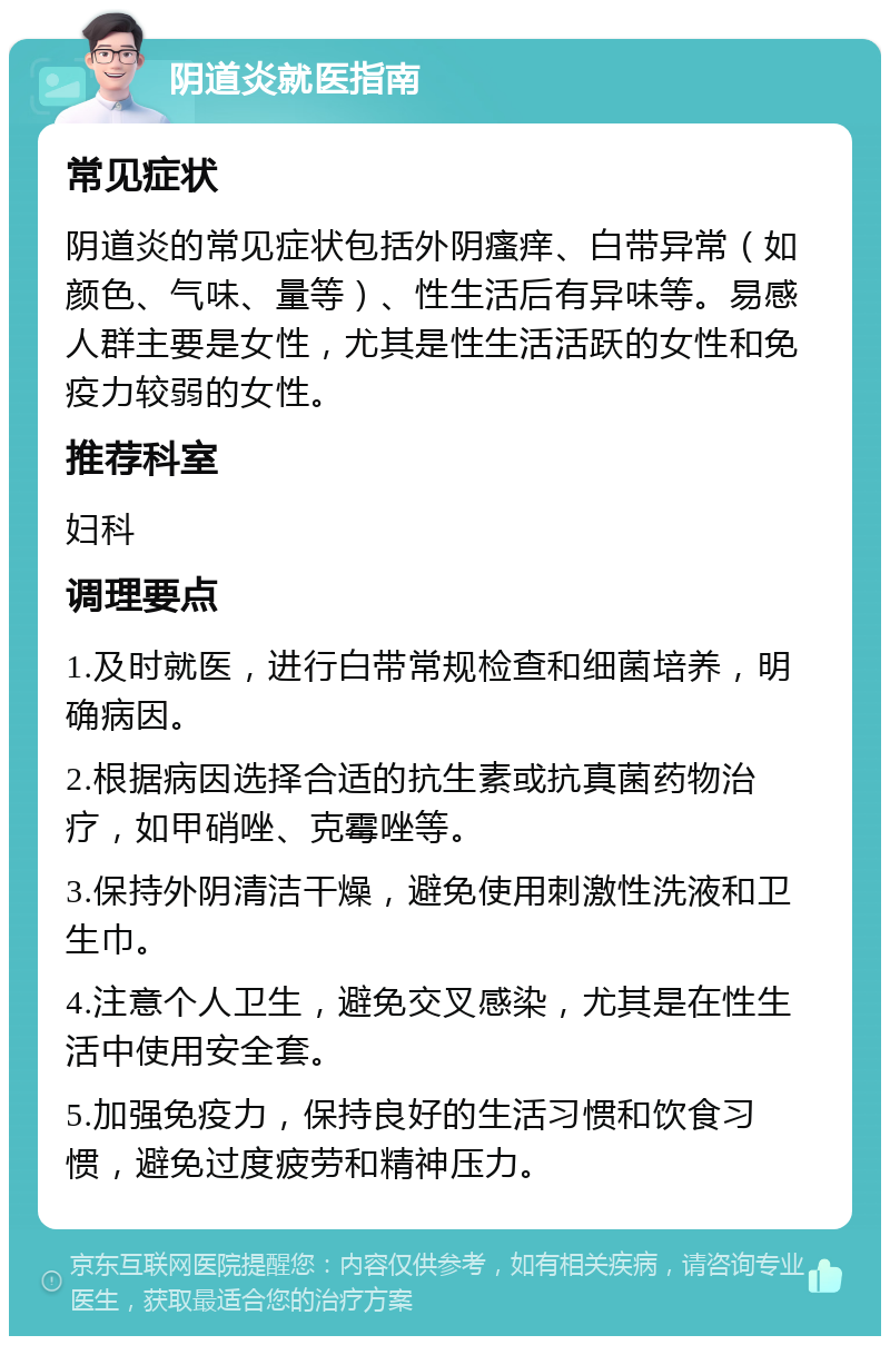 阴道炎就医指南 常见症状 阴道炎的常见症状包括外阴瘙痒、白带异常（如颜色、气味、量等）、性生活后有异味等。易感人群主要是女性，尤其是性生活活跃的女性和免疫力较弱的女性。 推荐科室 妇科 调理要点 1.及时就医，进行白带常规检查和细菌培养，明确病因。 2.根据病因选择合适的抗生素或抗真菌药物治疗，如甲硝唑、克霉唑等。 3.保持外阴清洁干燥，避免使用刺激性洗液和卫生巾。 4.注意个人卫生，避免交叉感染，尤其是在性生活中使用安全套。 5.加强免疫力，保持良好的生活习惯和饮食习惯，避免过度疲劳和精神压力。