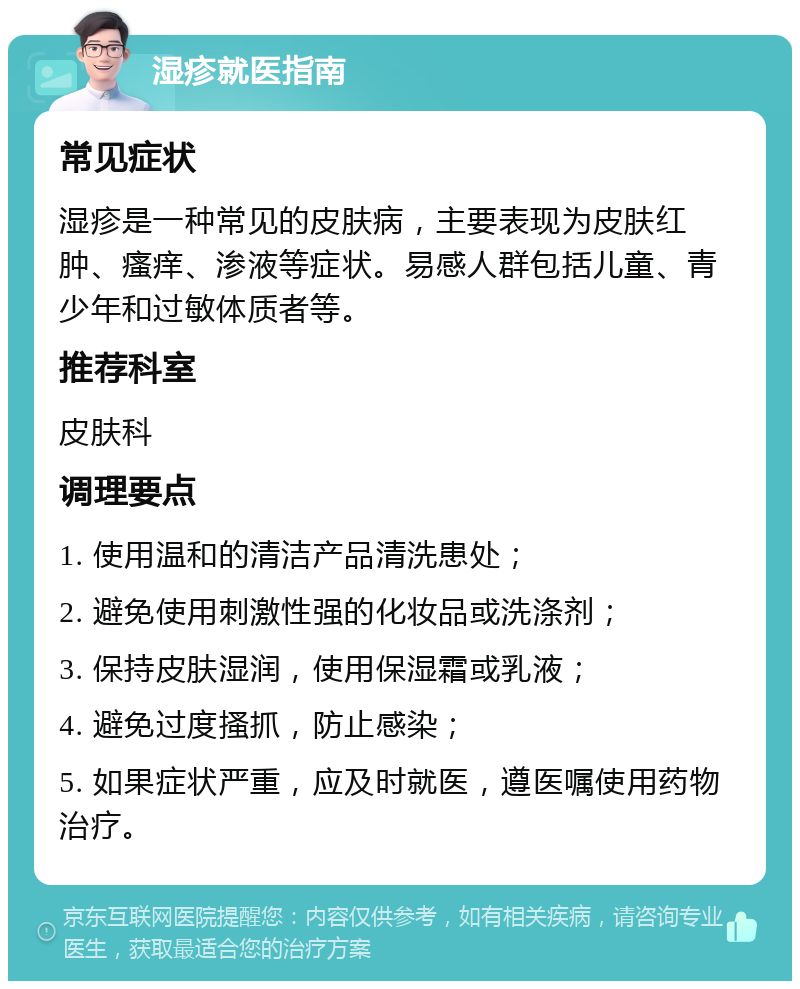 湿疹就医指南 常见症状 湿疹是一种常见的皮肤病，主要表现为皮肤红肿、瘙痒、渗液等症状。易感人群包括儿童、青少年和过敏体质者等。 推荐科室 皮肤科 调理要点 1. 使用温和的清洁产品清洗患处； 2. 避免使用刺激性强的化妆品或洗涤剂； 3. 保持皮肤湿润，使用保湿霜或乳液； 4. 避免过度搔抓，防止感染； 5. 如果症状严重，应及时就医，遵医嘱使用药物治疗。