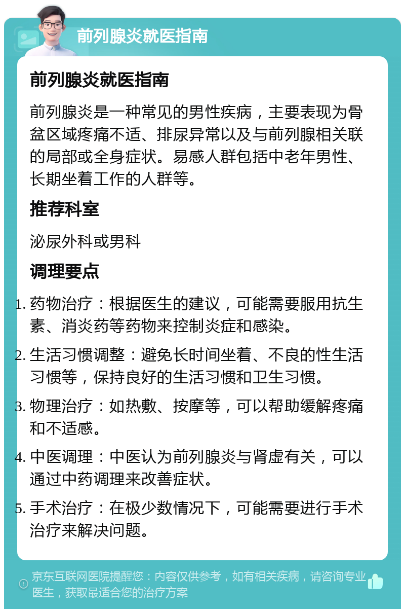 前列腺炎就医指南 前列腺炎就医指南 前列腺炎是一种常见的男性疾病，主要表现为骨盆区域疼痛不适、排尿异常以及与前列腺相关联的局部或全身症状。易感人群包括中老年男性、长期坐着工作的人群等。 推荐科室 泌尿外科或男科 调理要点 药物治疗：根据医生的建议，可能需要服用抗生素、消炎药等药物来控制炎症和感染。 生活习惯调整：避免长时间坐着、不良的性生活习惯等，保持良好的生活习惯和卫生习惯。 物理治疗：如热敷、按摩等，可以帮助缓解疼痛和不适感。 中医调理：中医认为前列腺炎与肾虚有关，可以通过中药调理来改善症状。 手术治疗：在极少数情况下，可能需要进行手术治疗来解决问题。