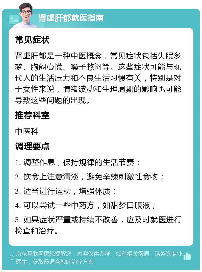 肾虚肝郁就医指南 常见症状 肾虚肝郁是一种中医概念，常见症状包括失眠多梦、胸闷心慌、嗓子憋闷等。这些症状可能与现代人的生活压力和不良生活习惯有关，特别是对于女性来说，情绪波动和生理周期的影响也可能导致这些问题的出现。 推荐科室 中医科 调理要点 1. 调整作息，保持规律的生活节奏； 2. 饮食上注意清淡，避免辛辣刺激性食物； 3. 适当进行运动，增强体质； 4. 可以尝试一些中药方，如甜梦口服液； 5. 如果症状严重或持续不改善，应及时就医进行检查和治疗。