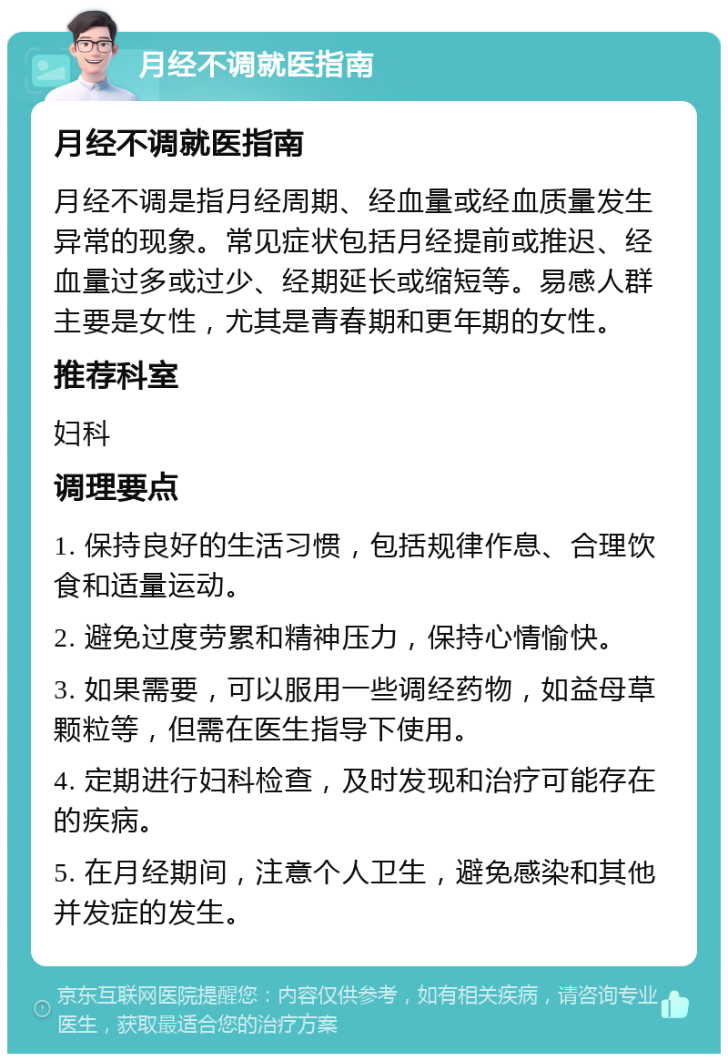 月经不调就医指南 月经不调就医指南 月经不调是指月经周期、经血量或经血质量发生异常的现象。常见症状包括月经提前或推迟、经血量过多或过少、经期延长或缩短等。易感人群主要是女性，尤其是青春期和更年期的女性。 推荐科室 妇科 调理要点 1. 保持良好的生活习惯，包括规律作息、合理饮食和适量运动。 2. 避免过度劳累和精神压力，保持心情愉快。 3. 如果需要，可以服用一些调经药物，如益母草颗粒等，但需在医生指导下使用。 4. 定期进行妇科检查，及时发现和治疗可能存在的疾病。 5. 在月经期间，注意个人卫生，避免感染和其他并发症的发生。