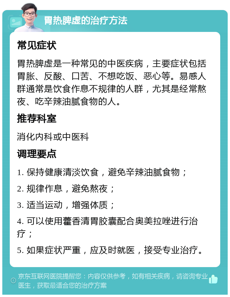 胃热脾虚的治疗方法 常见症状 胃热脾虚是一种常见的中医疾病，主要症状包括胃胀、反酸、口苦、不想吃饭、恶心等。易感人群通常是饮食作息不规律的人群，尤其是经常熬夜、吃辛辣油腻食物的人。 推荐科室 消化内科或中医科 调理要点 1. 保持健康清淡饮食，避免辛辣油腻食物； 2. 规律作息，避免熬夜； 3. 适当运动，增强体质； 4. 可以使用藿香清胃胶囊配合奥美拉唑进行治疗； 5. 如果症状严重，应及时就医，接受专业治疗。