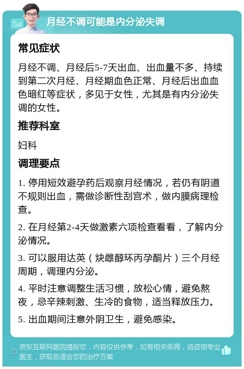 月经不调可能是内分泌失调 常见症状 月经不调、月经后5-7天出血、出血量不多、持续到第二次月经、月经期血色正常、月经后出血血色暗红等症状，多见于女性，尤其是有内分泌失调的女性。 推荐科室 妇科 调理要点 1. 停用短效避孕药后观察月经情况，若仍有阴道不规则出血，需做诊断性刮宫术，做内膜病理检查。 2. 在月经第2-4天做激素六项检查看看，了解内分泌情况。 3. 可以服用达英（炔雌醇环丙孕酮片）三个月经周期，调理内分泌。 4. 平时注意调整生活习惯，放松心情，避免熬夜，忌辛辣刺激、生冷的食物，适当释放压力。 5. 出血期间注意外阴卫生，避免感染。