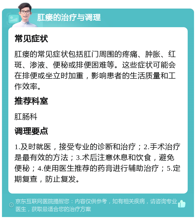 肛瘘的治疗与调理 常见症状 肛瘘的常见症状包括肛门周围的疼痛、肿胀、红斑、渗液、便秘或排便困难等。这些症状可能会在排便或坐立时加重，影响患者的生活质量和工作效率。 推荐科室 肛肠科 调理要点 1.及时就医，接受专业的诊断和治疗；2.手术治疗是最有效的方法；3.术后注意休息和饮食，避免便秘；4.使用医生推荐的药膏进行辅助治疗；5.定期复查，防止复发。