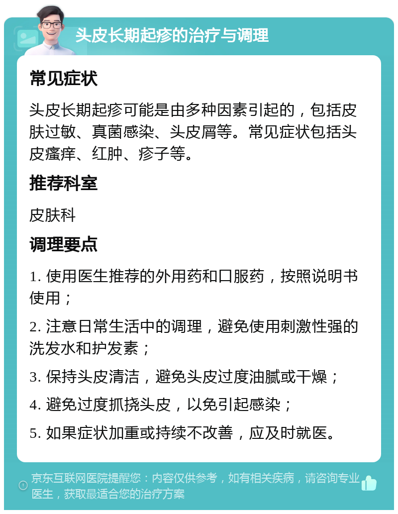 头皮长期起疹的治疗与调理 常见症状 头皮长期起疹可能是由多种因素引起的，包括皮肤过敏、真菌感染、头皮屑等。常见症状包括头皮瘙痒、红肿、疹子等。 推荐科室 皮肤科 调理要点 1. 使用医生推荐的外用药和口服药，按照说明书使用； 2. 注意日常生活中的调理，避免使用刺激性强的洗发水和护发素； 3. 保持头皮清洁，避免头皮过度油腻或干燥； 4. 避免过度抓挠头皮，以免引起感染； 5. 如果症状加重或持续不改善，应及时就医。