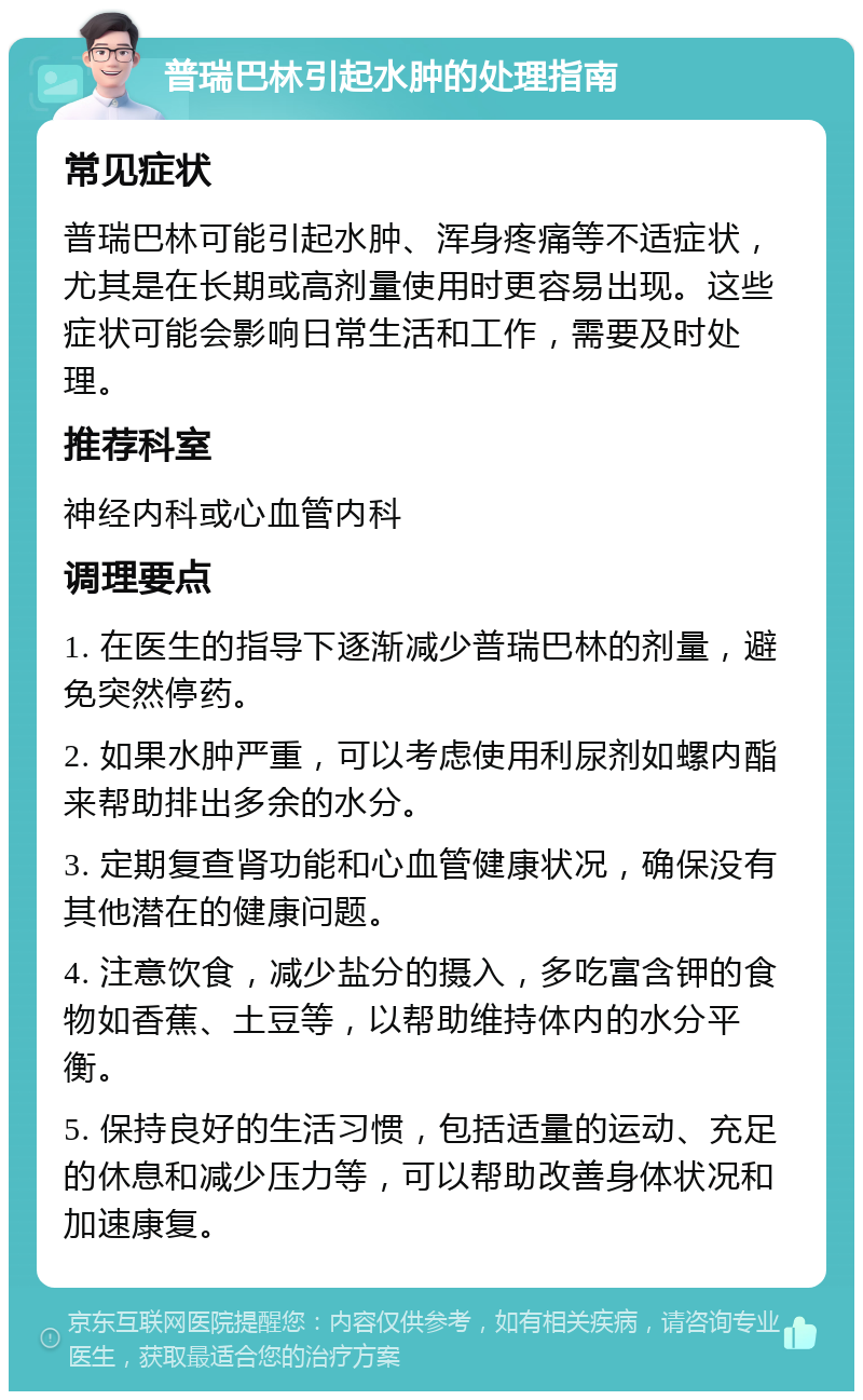 普瑞巴林引起水肿的处理指南 常见症状 普瑞巴林可能引起水肿、浑身疼痛等不适症状，尤其是在长期或高剂量使用时更容易出现。这些症状可能会影响日常生活和工作，需要及时处理。 推荐科室 神经内科或心血管内科 调理要点 1. 在医生的指导下逐渐减少普瑞巴林的剂量，避免突然停药。 2. 如果水肿严重，可以考虑使用利尿剂如螺内酯来帮助排出多余的水分。 3. 定期复查肾功能和心血管健康状况，确保没有其他潜在的健康问题。 4. 注意饮食，减少盐分的摄入，多吃富含钾的食物如香蕉、土豆等，以帮助维持体内的水分平衡。 5. 保持良好的生活习惯，包括适量的运动、充足的休息和减少压力等，可以帮助改善身体状况和加速康复。