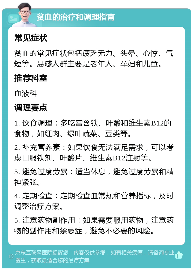 贫血的治疗和调理指南 常见症状 贫血的常见症状包括疲乏无力、头晕、心悸、气短等。易感人群主要是老年人、孕妇和儿童。 推荐科室 血液科 调理要点 1. 饮食调理：多吃富含铁、叶酸和维生素B12的食物，如红肉、绿叶蔬菜、豆类等。 2. 补充营养素：如果饮食无法满足需求，可以考虑口服铁剂、叶酸片、维生素B12注射等。 3. 避免过度劳累：适当休息，避免过度劳累和精神紧张。 4. 定期检查：定期检查血常规和营养指标，及时调整治疗方案。 5. 注意药物副作用：如果需要服用药物，注意药物的副作用和禁忌症，避免不必要的风险。