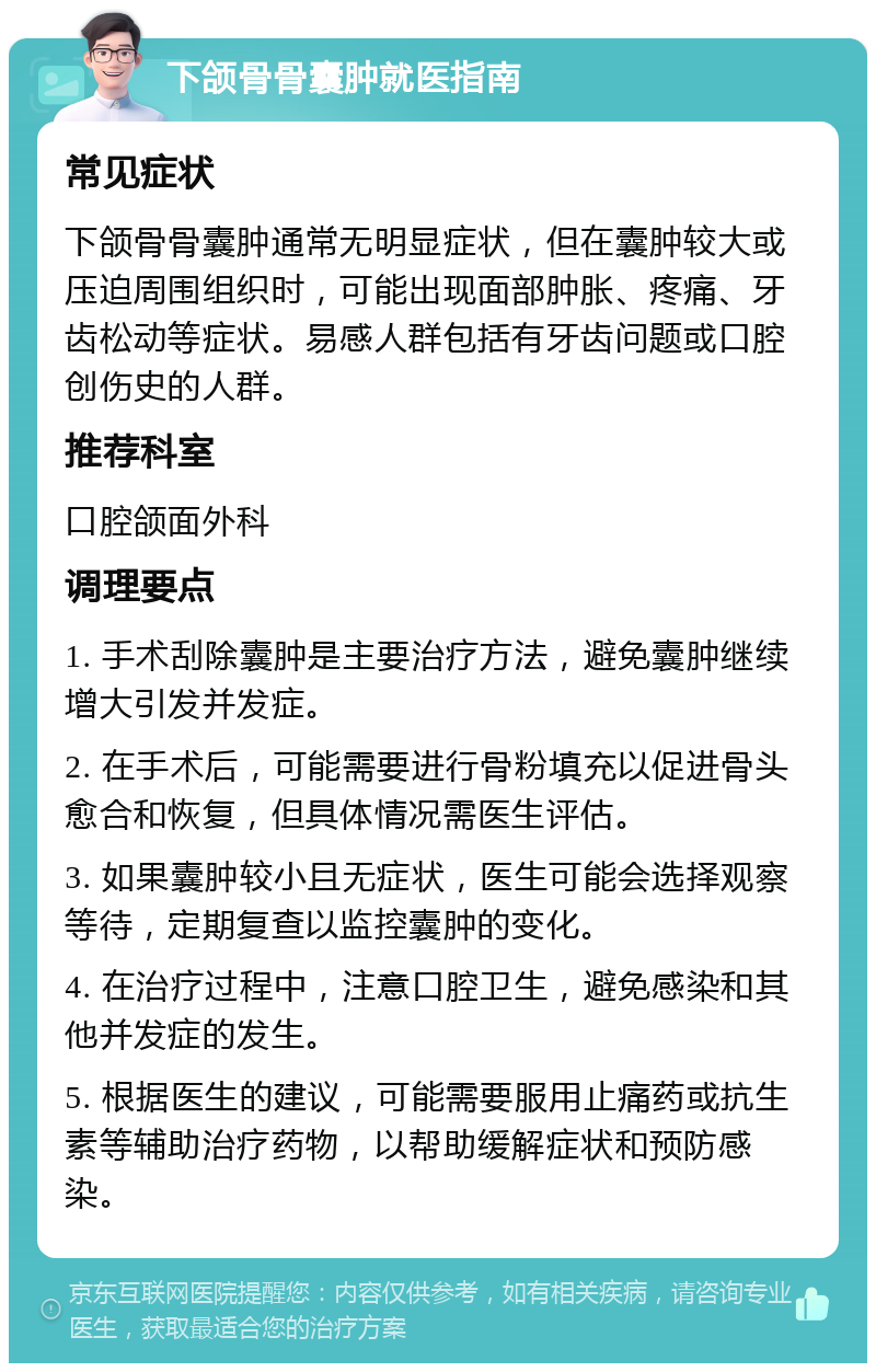 下颌骨骨囊肿就医指南 常见症状 下颌骨骨囊肿通常无明显症状，但在囊肿较大或压迫周围组织时，可能出现面部肿胀、疼痛、牙齿松动等症状。易感人群包括有牙齿问题或口腔创伤史的人群。 推荐科室 口腔颌面外科 调理要点 1. 手术刮除囊肿是主要治疗方法，避免囊肿继续增大引发并发症。 2. 在手术后，可能需要进行骨粉填充以促进骨头愈合和恢复，但具体情况需医生评估。 3. 如果囊肿较小且无症状，医生可能会选择观察等待，定期复查以监控囊肿的变化。 4. 在治疗过程中，注意口腔卫生，避免感染和其他并发症的发生。 5. 根据医生的建议，可能需要服用止痛药或抗生素等辅助治疗药物，以帮助缓解症状和预防感染。