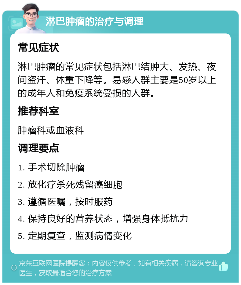 淋巴肿瘤的治疗与调理 常见症状 淋巴肿瘤的常见症状包括淋巴结肿大、发热、夜间盗汗、体重下降等。易感人群主要是50岁以上的成年人和免疫系统受损的人群。 推荐科室 肿瘤科或血液科 调理要点 1. 手术切除肿瘤 2. 放化疗杀死残留癌细胞 3. 遵循医嘱，按时服药 4. 保持良好的营养状态，增强身体抵抗力 5. 定期复查，监测病情变化