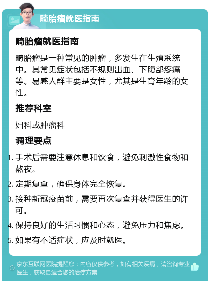 畸胎瘤就医指南 畸胎瘤就医指南 畸胎瘤是一种常见的肿瘤，多发生在生殖系统中。其常见症状包括不规则出血、下腹部疼痛等。易感人群主要是女性，尤其是生育年龄的女性。 推荐科室 妇科或肿瘤科 调理要点 手术后需要注意休息和饮食，避免刺激性食物和熬夜。 定期复查，确保身体完全恢复。 接种新冠疫苗前，需要再次复查并获得医生的许可。 保持良好的生活习惯和心态，避免压力和焦虑。 如果有不适症状，应及时就医。