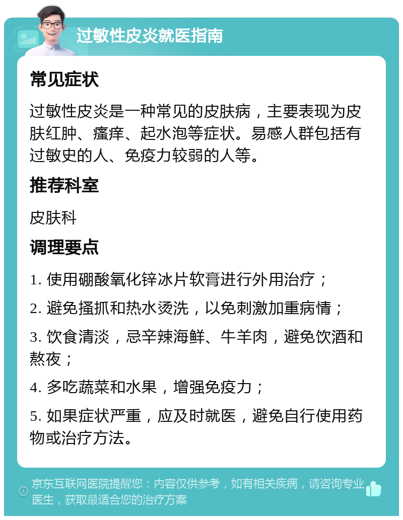 过敏性皮炎就医指南 常见症状 过敏性皮炎是一种常见的皮肤病，主要表现为皮肤红肿、瘙痒、起水泡等症状。易感人群包括有过敏史的人、免疫力较弱的人等。 推荐科室 皮肤科 调理要点 1. 使用硼酸氧化锌冰片软膏进行外用治疗； 2. 避免搔抓和热水烫洗，以免刺激加重病情； 3. 饮食清淡，忌辛辣海鲜、牛羊肉，避免饮酒和熬夜； 4. 多吃蔬菜和水果，增强免疫力； 5. 如果症状严重，应及时就医，避免自行使用药物或治疗方法。