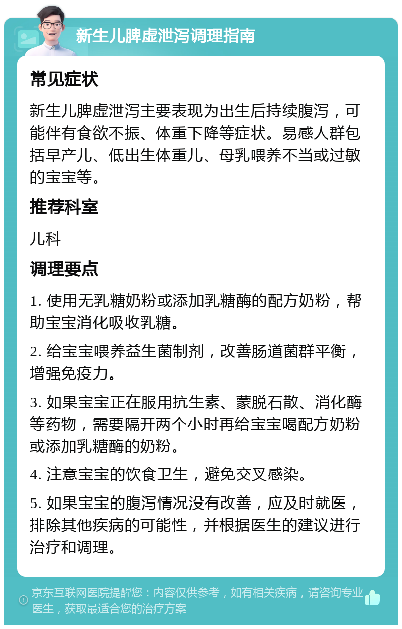 新生儿脾虚泄泻调理指南 常见症状 新生儿脾虚泄泻主要表现为出生后持续腹泻，可能伴有食欲不振、体重下降等症状。易感人群包括早产儿、低出生体重儿、母乳喂养不当或过敏的宝宝等。 推荐科室 儿科 调理要点 1. 使用无乳糖奶粉或添加乳糖酶的配方奶粉，帮助宝宝消化吸收乳糖。 2. 给宝宝喂养益生菌制剂，改善肠道菌群平衡，增强免疫力。 3. 如果宝宝正在服用抗生素、蒙脱石散、消化酶等药物，需要隔开两个小时再给宝宝喝配方奶粉或添加乳糖酶的奶粉。 4. 注意宝宝的饮食卫生，避免交叉感染。 5. 如果宝宝的腹泻情况没有改善，应及时就医，排除其他疾病的可能性，并根据医生的建议进行治疗和调理。