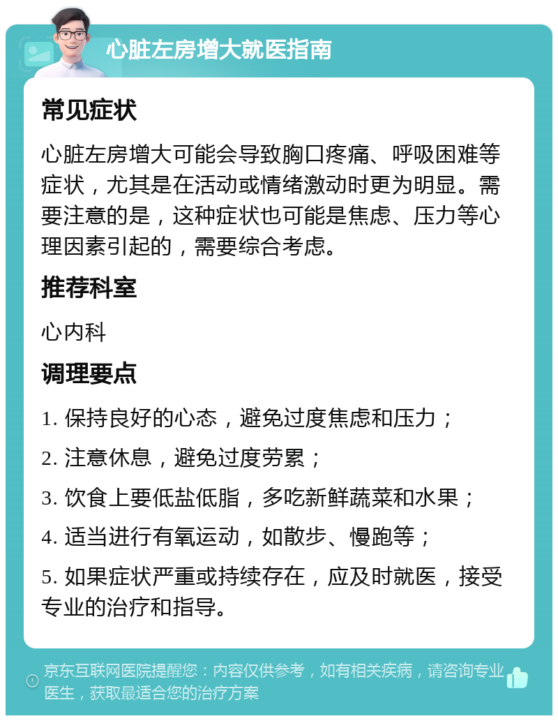 心脏左房增大就医指南 常见症状 心脏左房增大可能会导致胸口疼痛、呼吸困难等症状，尤其是在活动或情绪激动时更为明显。需要注意的是，这种症状也可能是焦虑、压力等心理因素引起的，需要综合考虑。 推荐科室 心内科 调理要点 1. 保持良好的心态，避免过度焦虑和压力； 2. 注意休息，避免过度劳累； 3. 饮食上要低盐低脂，多吃新鲜蔬菜和水果； 4. 适当进行有氧运动，如散步、慢跑等； 5. 如果症状严重或持续存在，应及时就医，接受专业的治疗和指导。