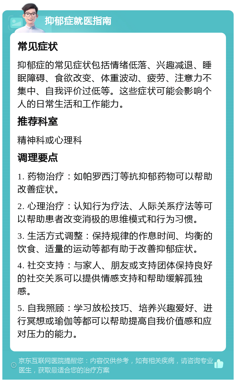 抑郁症就医指南 常见症状 抑郁症的常见症状包括情绪低落、兴趣减退、睡眠障碍、食欲改变、体重波动、疲劳、注意力不集中、自我评价过低等。这些症状可能会影响个人的日常生活和工作能力。 推荐科室 精神科或心理科 调理要点 1. 药物治疗：如帕罗西汀等抗抑郁药物可以帮助改善症状。 2. 心理治疗：认知行为疗法、人际关系疗法等可以帮助患者改变消极的思维模式和行为习惯。 3. 生活方式调整：保持规律的作息时间、均衡的饮食、适量的运动等都有助于改善抑郁症状。 4. 社交支持：与家人、朋友或支持团体保持良好的社交关系可以提供情感支持和帮助缓解孤独感。 5. 自我照顾：学习放松技巧、培养兴趣爱好、进行冥想或瑜伽等都可以帮助提高自我价值感和应对压力的能力。