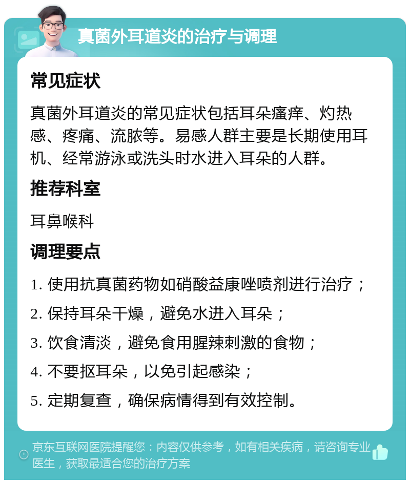 真菌外耳道炎的治疗与调理 常见症状 真菌外耳道炎的常见症状包括耳朵瘙痒、灼热感、疼痛、流脓等。易感人群主要是长期使用耳机、经常游泳或洗头时水进入耳朵的人群。 推荐科室 耳鼻喉科 调理要点 1. 使用抗真菌药物如硝酸益康唑喷剂进行治疗； 2. 保持耳朵干燥，避免水进入耳朵； 3. 饮食清淡，避免食用腥辣刺激的食物； 4. 不要抠耳朵，以免引起感染； 5. 定期复查，确保病情得到有效控制。