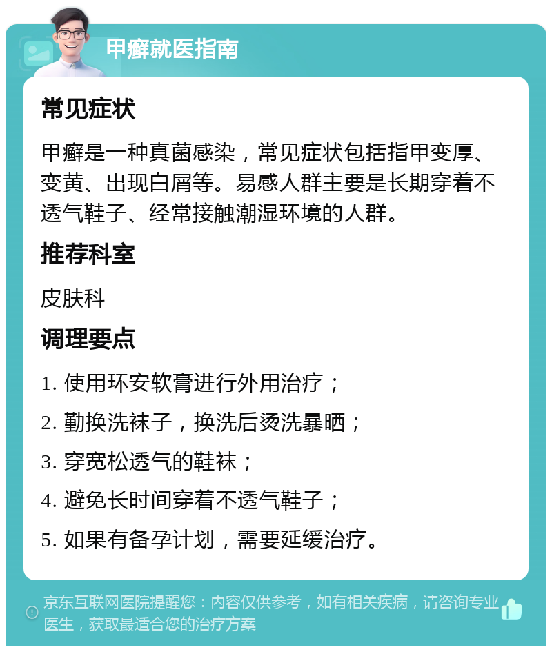 甲癣就医指南 常见症状 甲癣是一种真菌感染，常见症状包括指甲变厚、变黄、出现白屑等。易感人群主要是长期穿着不透气鞋子、经常接触潮湿环境的人群。 推荐科室 皮肤科 调理要点 1. 使用环安软膏进行外用治疗； 2. 勤换洗袜子，换洗后烫洗暴晒； 3. 穿宽松透气的鞋袜； 4. 避免长时间穿着不透气鞋子； 5. 如果有备孕计划，需要延缓治疗。