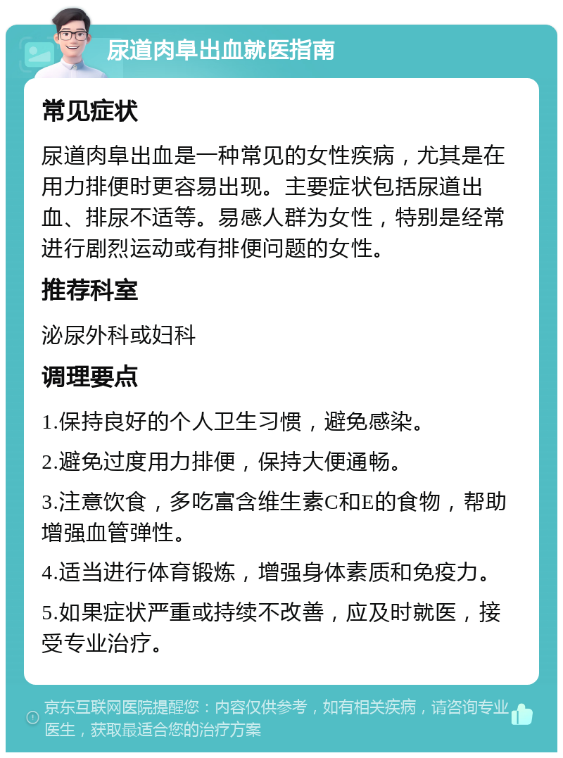 尿道肉阜出血就医指南 常见症状 尿道肉阜出血是一种常见的女性疾病，尤其是在用力排便时更容易出现。主要症状包括尿道出血、排尿不适等。易感人群为女性，特别是经常进行剧烈运动或有排便问题的女性。 推荐科室 泌尿外科或妇科 调理要点 1.保持良好的个人卫生习惯，避免感染。 2.避免过度用力排便，保持大便通畅。 3.注意饮食，多吃富含维生素C和E的食物，帮助增强血管弹性。 4.适当进行体育锻炼，增强身体素质和免疫力。 5.如果症状严重或持续不改善，应及时就医，接受专业治疗。