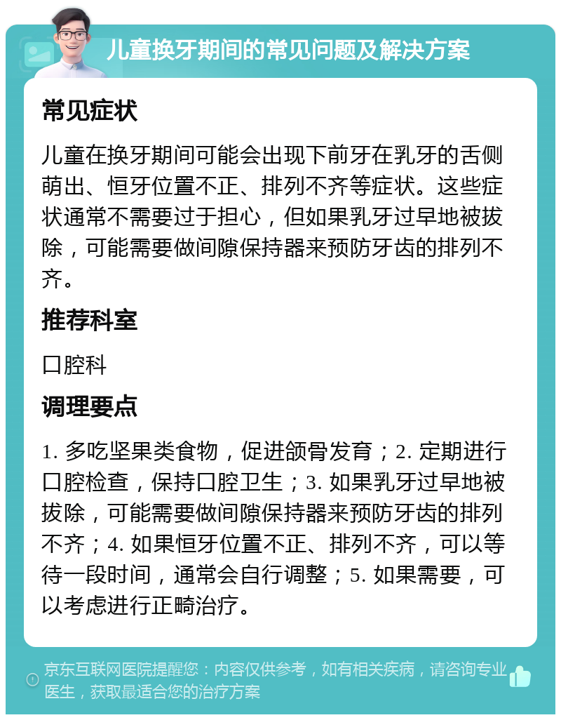 儿童换牙期间的常见问题及解决方案 常见症状 儿童在换牙期间可能会出现下前牙在乳牙的舌侧萌出、恒牙位置不正、排列不齐等症状。这些症状通常不需要过于担心，但如果乳牙过早地被拔除，可能需要做间隙保持器来预防牙齿的排列不齐。 推荐科室 口腔科 调理要点 1. 多吃坚果类食物，促进颌骨发育；2. 定期进行口腔检查，保持口腔卫生；3. 如果乳牙过早地被拔除，可能需要做间隙保持器来预防牙齿的排列不齐；4. 如果恒牙位置不正、排列不齐，可以等待一段时间，通常会自行调整；5. 如果需要，可以考虑进行正畸治疗。