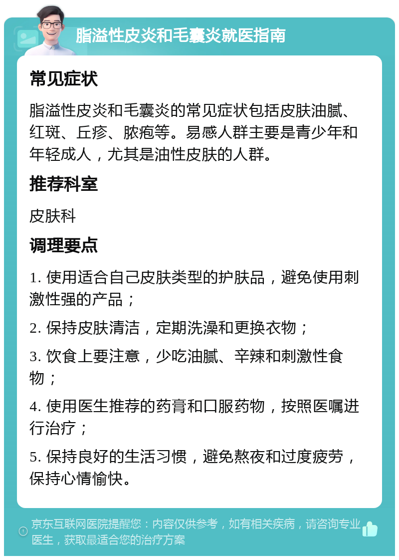 脂溢性皮炎和毛囊炎就医指南 常见症状 脂溢性皮炎和毛囊炎的常见症状包括皮肤油腻、红斑、丘疹、脓疱等。易感人群主要是青少年和年轻成人，尤其是油性皮肤的人群。 推荐科室 皮肤科 调理要点 1. 使用适合自己皮肤类型的护肤品，避免使用刺激性强的产品； 2. 保持皮肤清洁，定期洗澡和更换衣物； 3. 饮食上要注意，少吃油腻、辛辣和刺激性食物； 4. 使用医生推荐的药膏和口服药物，按照医嘱进行治疗； 5. 保持良好的生活习惯，避免熬夜和过度疲劳，保持心情愉快。